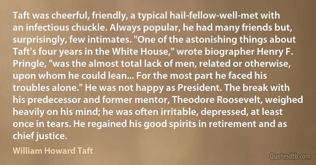 Taft was cheerful, friendly, a typical hail-fellow-well-met with an infectious chuckle. Always popular, he had many friends but, surprisingly, few intimates. "One of the astonishing things about Taft's four years in the White House," wrote biographer Henry F. Pringle, "was the almost total lack of men, related or otherwise, upon whom he could lean... For the most part he faced his troubles alone." He was not happy as President. The break with his predecessor and former mentor, Theodore Roosevelt, weighed heavily on his mind; he was often irritable, depressed, at least once in tears. He regained his good spirits in retirement and as chief justice. (William Howard Taft)