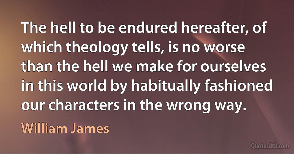 The hell to be endured hereafter, of which theology tells, is no worse than the hell we make for ourselves in this world by habitually fashioned our characters in the wrong way. (William James)