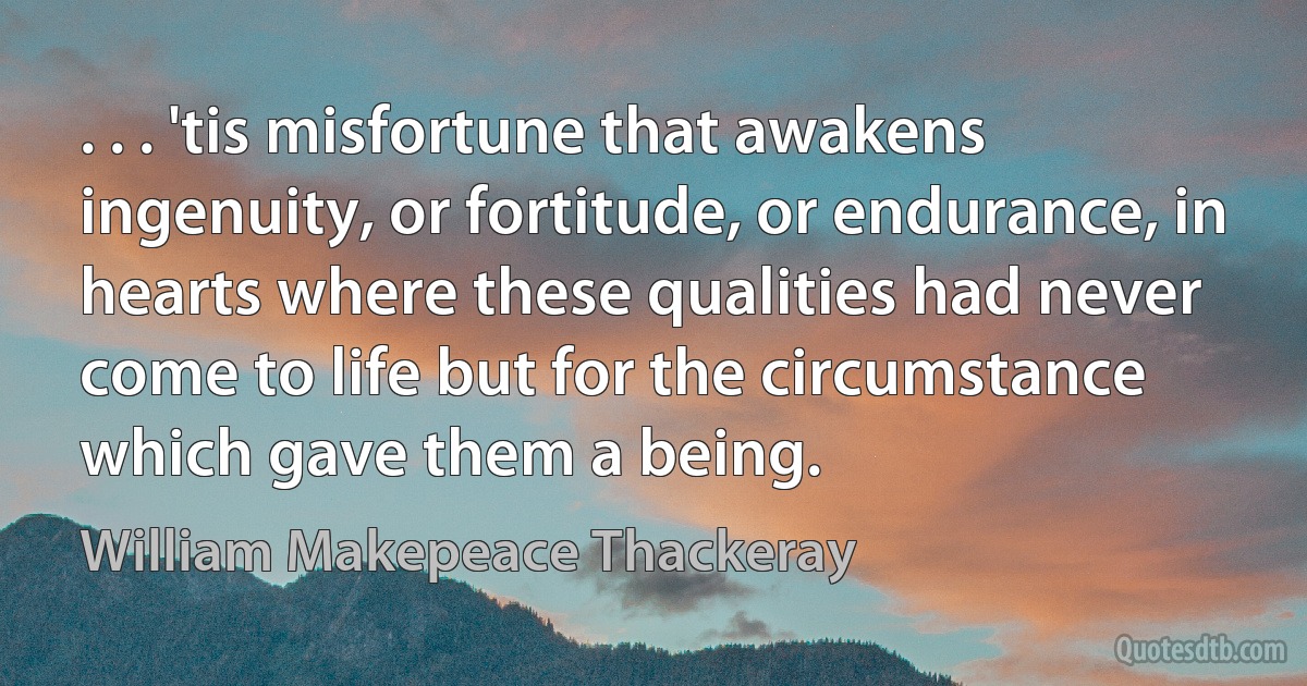 . . . 'tis misfortune that awakens ingenuity, or fortitude, or endurance, in hearts where these qualities had never come to life but for the circumstance which gave them a being. (William Makepeace Thackeray)