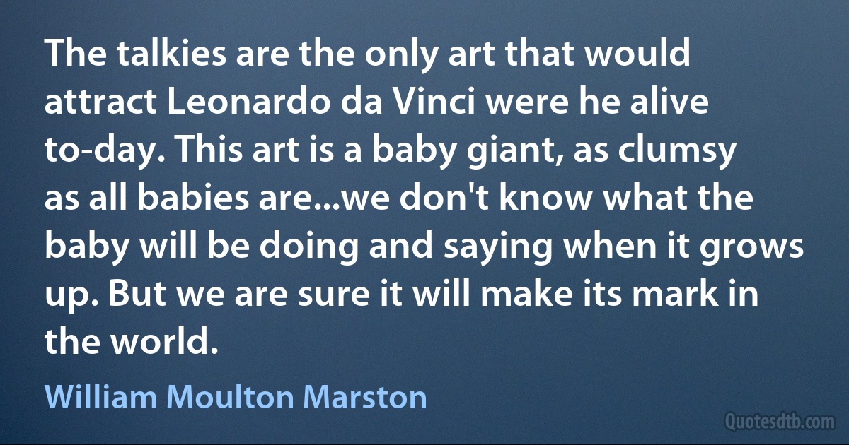 The talkies are the only art that would attract Leonardo da Vinci were he alive to-day. This art is a baby giant, as clumsy as all babies are...we don't know what the baby will be doing and saying when it grows up. But we are sure it will make its mark in the world. (William Moulton Marston)