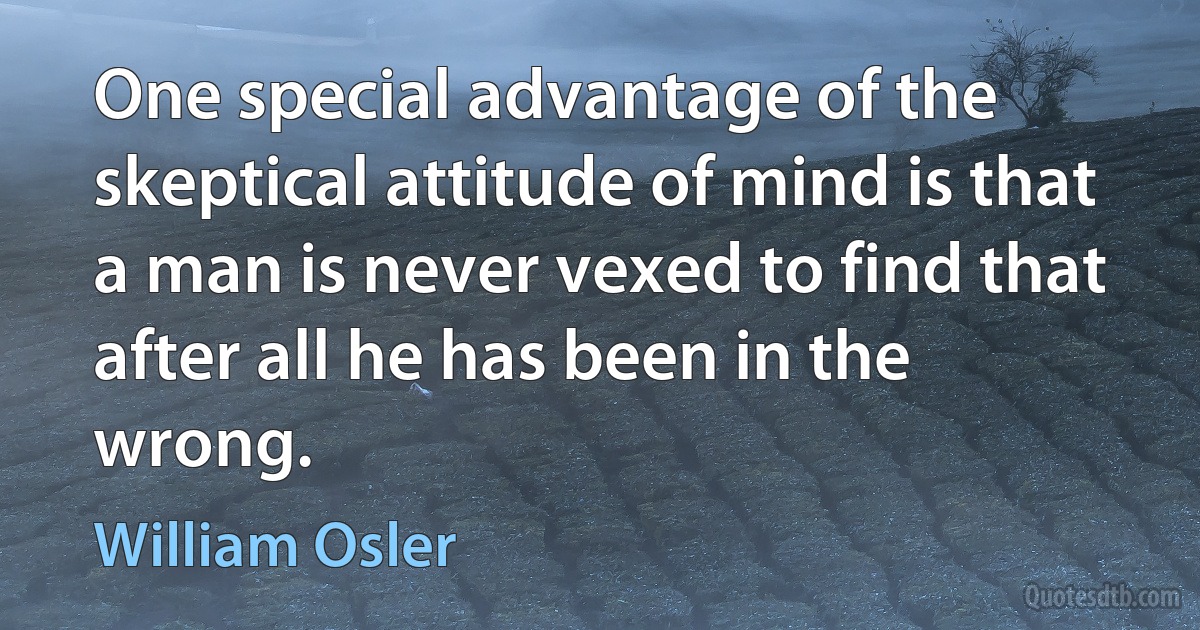 One special advantage of the skeptical attitude of mind is that a man is never vexed to find that after all he has been in the wrong. (William Osler)