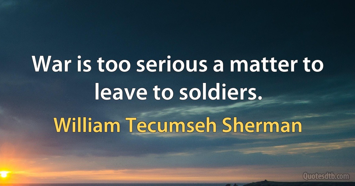 War is too serious a matter to leave to soldiers. (William Tecumseh Sherman)