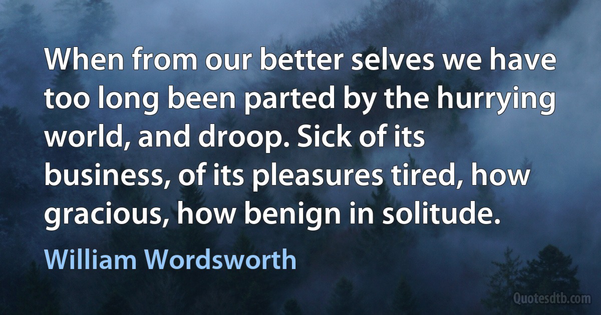 When from our better selves we have too long been parted by the hurrying world, and droop. Sick of its business, of its pleasures tired, how gracious, how benign in solitude. (William Wordsworth)