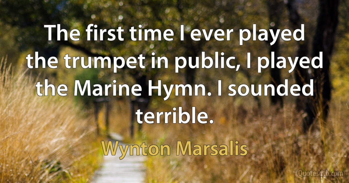 The first time I ever played the trumpet in public, I played the Marine Hymn. I sounded terrible. (Wynton Marsalis)