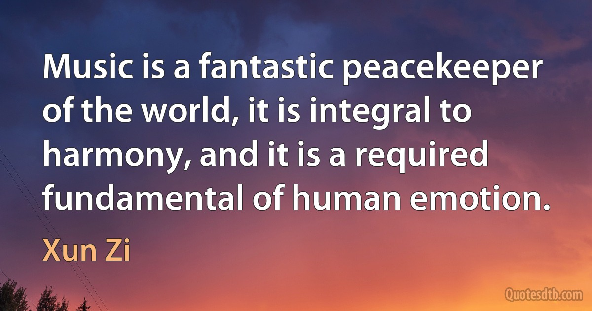 Music is a fantastic peacekeeper of the world, it is integral to harmony, and it is a required fundamental of human emotion. (Xun Zi)