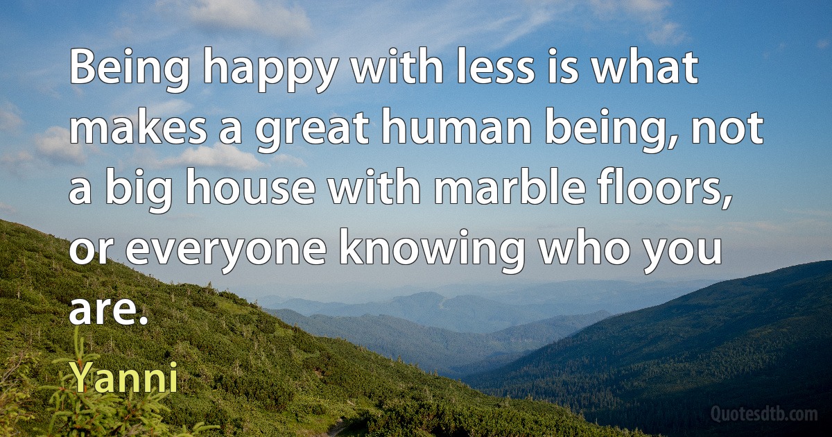 Being happy with less is what makes a great human being, not a big house with marble floors, or everyone knowing who you are. (Yanni)