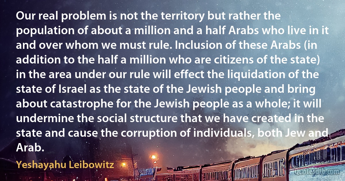 Our real problem is not the territory but rather the population of about a million and a half Arabs who live in it and over whom we must rule. Inclusion of these Arabs (in addition to the half a million who are citizens of the state) in the area under our rule will effect the liquidation of the state of Israel as the state of the Jewish people and bring about catastrophe for the Jewish people as a whole; it will undermine the social structure that we have created in the state and cause the corruption of individuals, both Jew and Arab. (Yeshayahu Leibowitz)