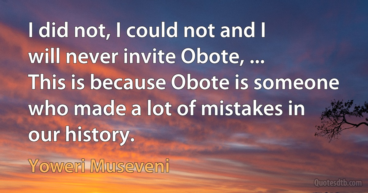 I did not, I could not and I will never invite Obote, ... This is because Obote is someone who made a lot of mistakes in our history. (Yoweri Museveni)