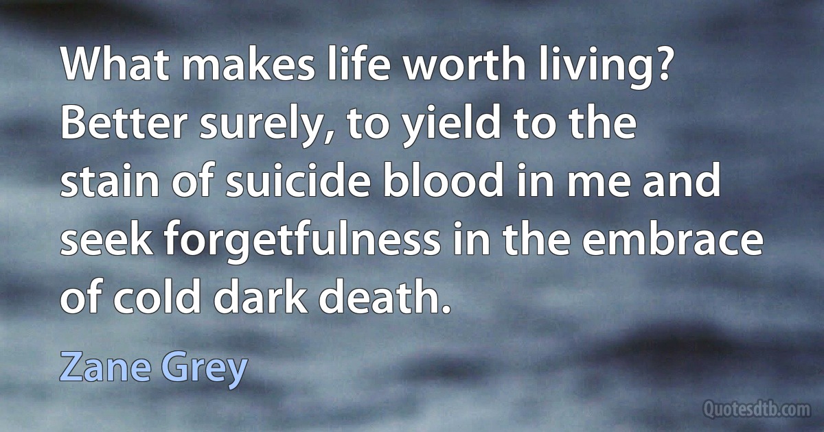 What makes life worth living? Better surely, to yield to the stain of suicide blood in me and seek forgetfulness in the embrace of cold dark death. (Zane Grey)