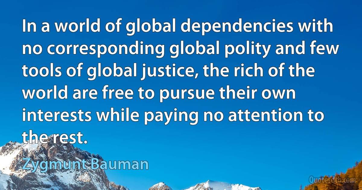 In a world of global dependencies with no corresponding global polity and few tools of global justice, the rich of the world are free to pursue their own interests while paying no attention to the rest. (Zygmunt Bauman)