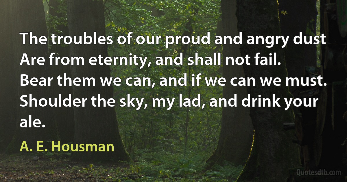 The troubles of our proud and angry dust
Are from eternity, and shall not fail.
Bear them we can, and if we can we must.
Shoulder the sky, my lad, and drink your ale. (A. E. Housman)