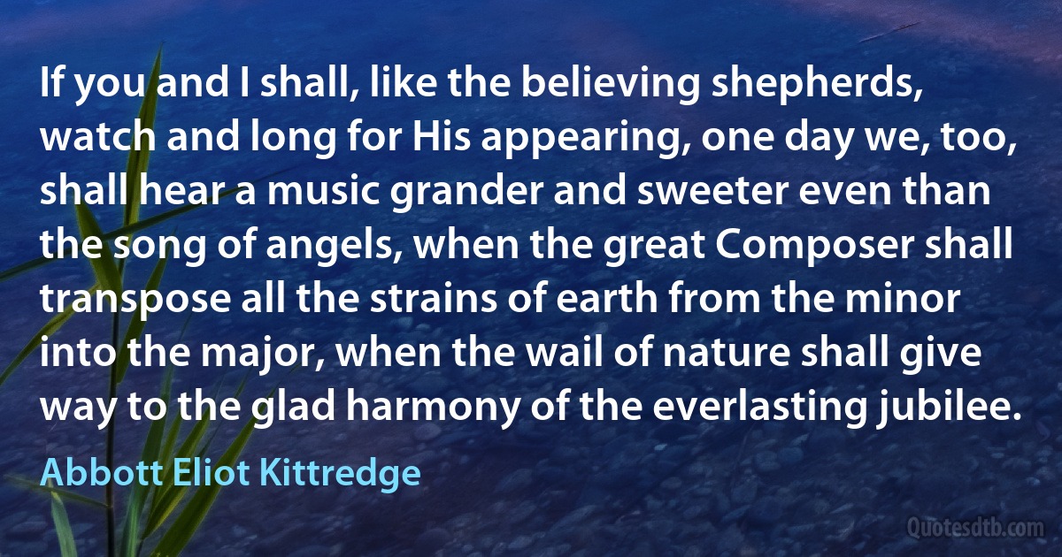 If you and I shall, like the believing shepherds, watch and long for His appearing, one day we, too, shall hear a music grander and sweeter even than the song of angels, when the great Composer shall transpose all the strains of earth from the minor into the major, when the wail of nature shall give way to the glad harmony of the everlasting jubilee. (Abbott Eliot Kittredge)