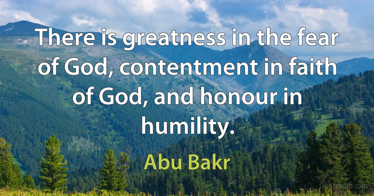 There is greatness in the fear of God, contentment in faith of God, and honour in humility. (Abu Bakr)