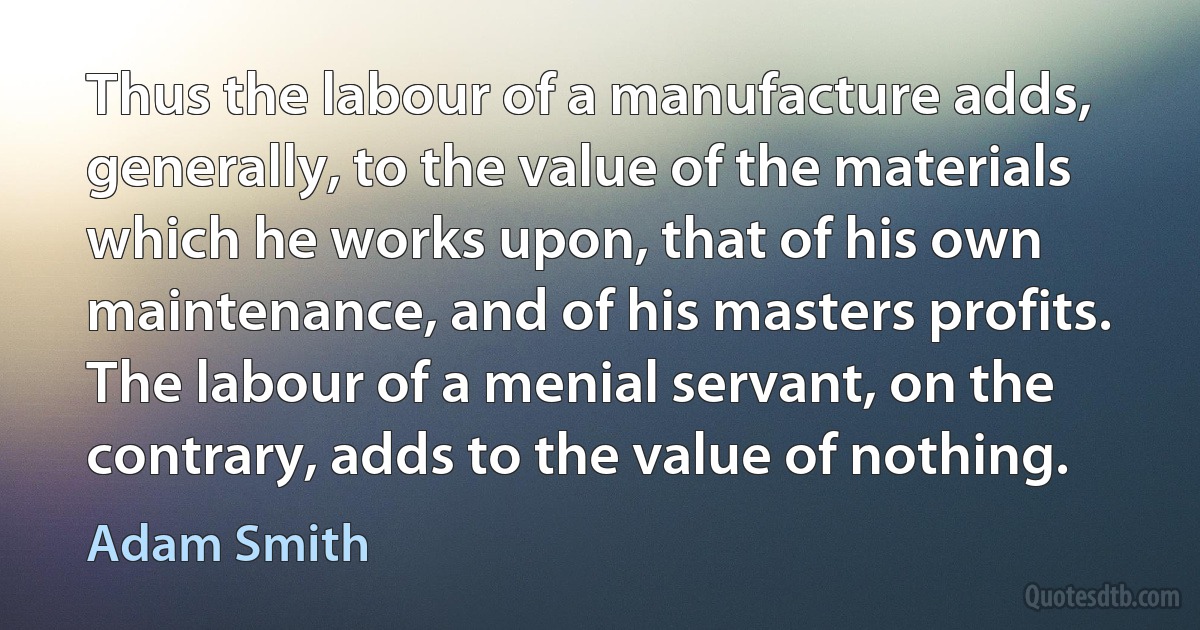 Thus the labour of a manufacture adds, generally, to the value of the materials which he works upon, that of his own maintenance, and of his masters profits. The labour of a menial servant, on the contrary, adds to the value of nothing. (Adam Smith)