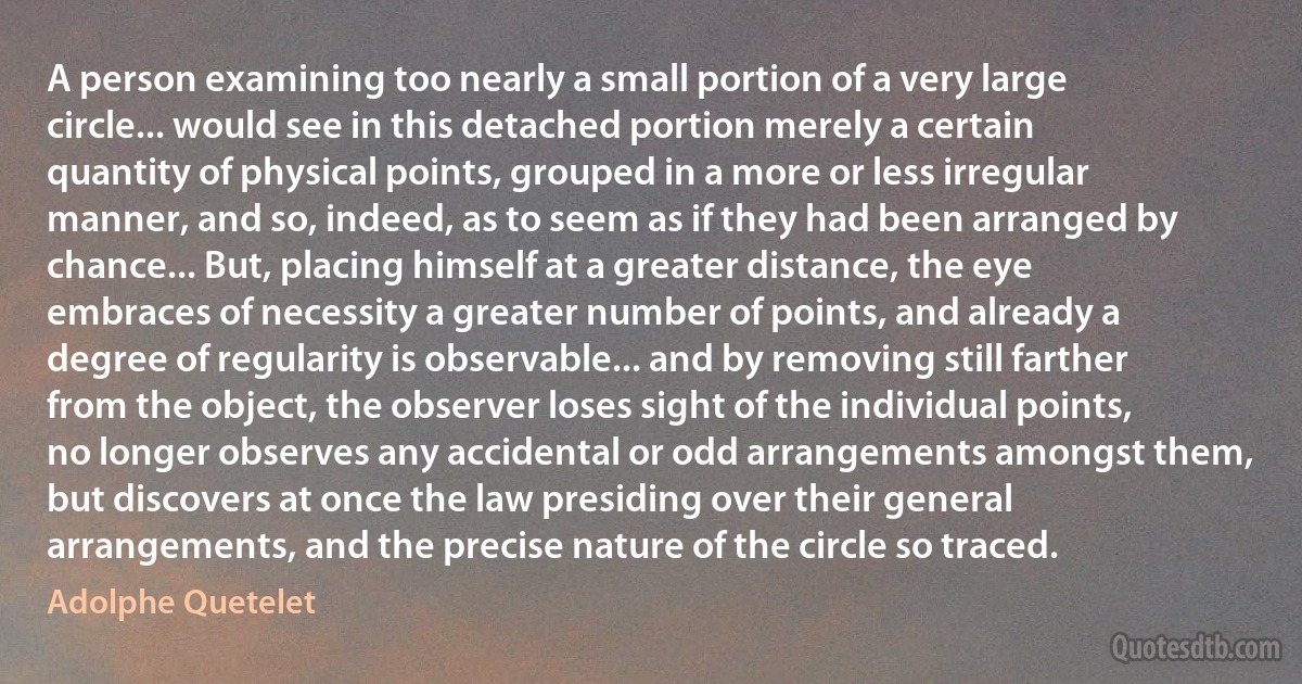 A person examining too nearly a small portion of a very large circle... would see in this detached portion merely a certain quantity of physical points, grouped in a more or less irregular manner, and so, indeed, as to seem as if they had been arranged by chance... But, placing himself at a greater distance, the eye embraces of necessity a greater number of points, and already a degree of regularity is observable... and by removing still farther from the object, the observer loses sight of the individual points, no longer observes any accidental or odd arrangements amongst them, but discovers at once the law presiding over their general arrangements, and the precise nature of the circle so traced. (Adolphe Quetelet)