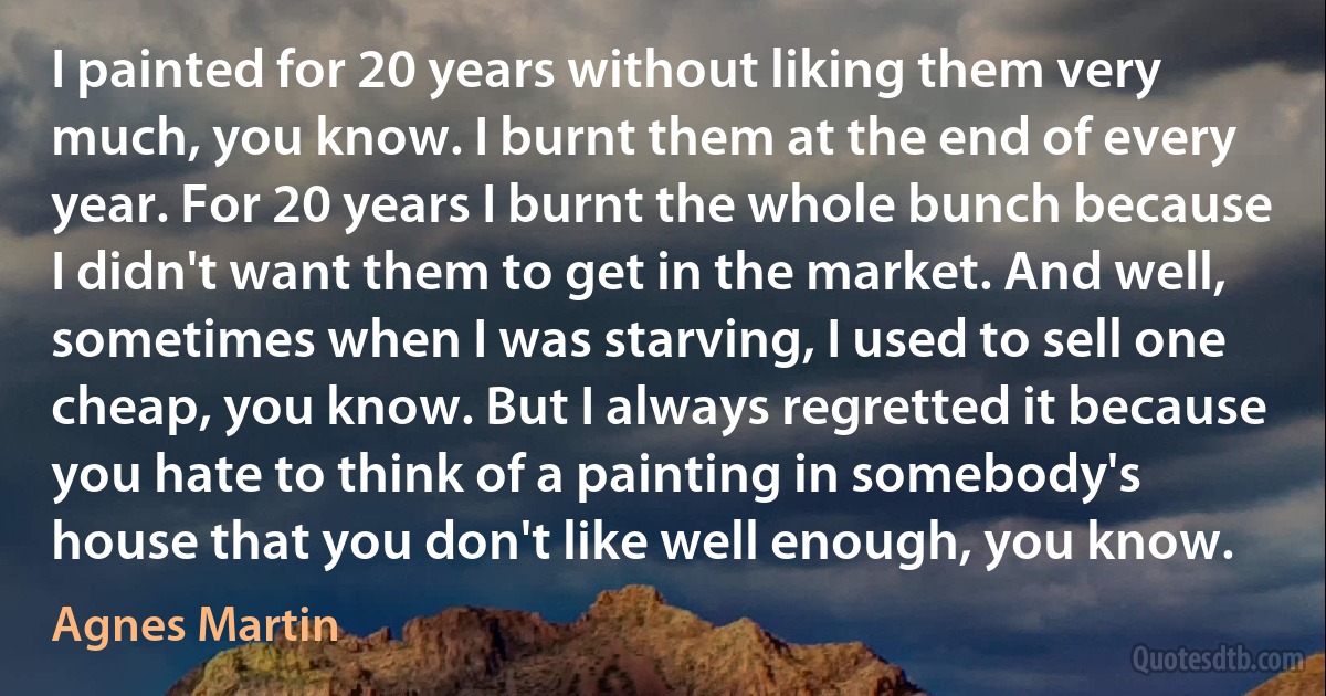 I painted for 20 years without liking them very much, you know. I burnt them at the end of every year. For 20 years I burnt the whole bunch because I didn't want them to get in the market. And well, sometimes when I was starving, I used to sell one cheap, you know. But I always regretted it because you hate to think of a painting in somebody's house that you don't like well enough, you know. (Agnes Martin)