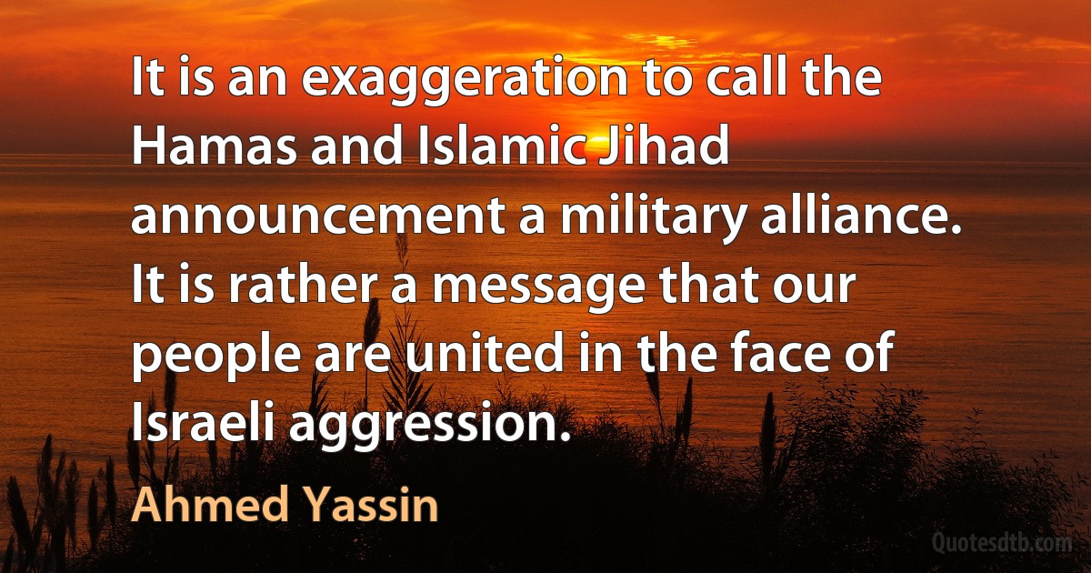 It is an exaggeration to call the Hamas and Islamic Jihad announcement a military alliance. It is rather a message that our people are united in the face of Israeli aggression. (Ahmed Yassin)