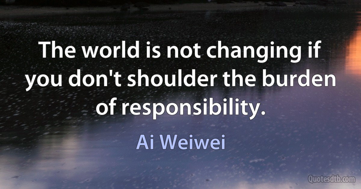 The world is not changing if you don't shoulder the burden of responsibility. (Ai Weiwei)