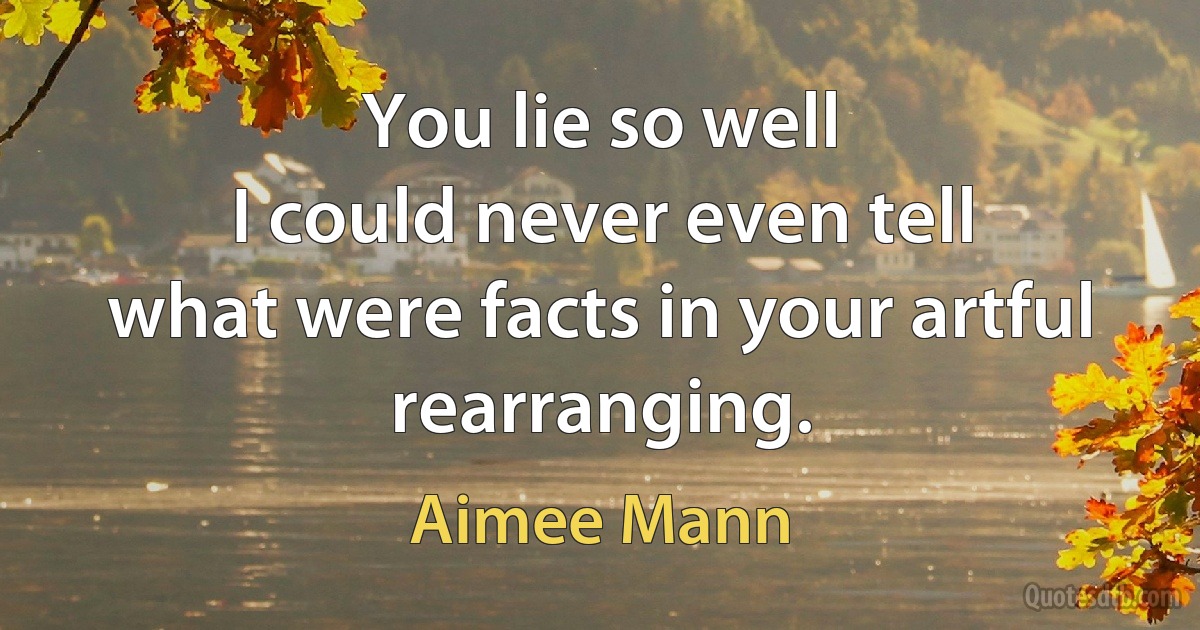 You lie so well
I could never even tell
what were facts in your artful rearranging. (Aimee Mann)