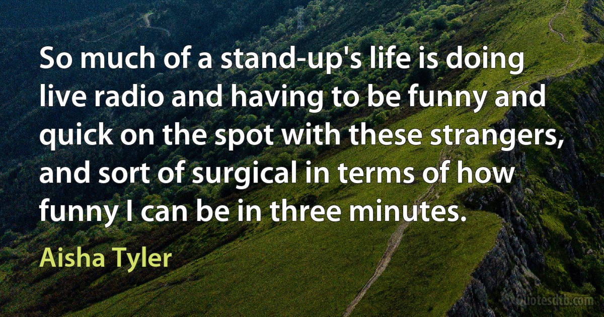 So much of a stand-up's life is doing live radio and having to be funny and quick on the spot with these strangers, and sort of surgical in terms of how funny I can be in three minutes. (Aisha Tyler)