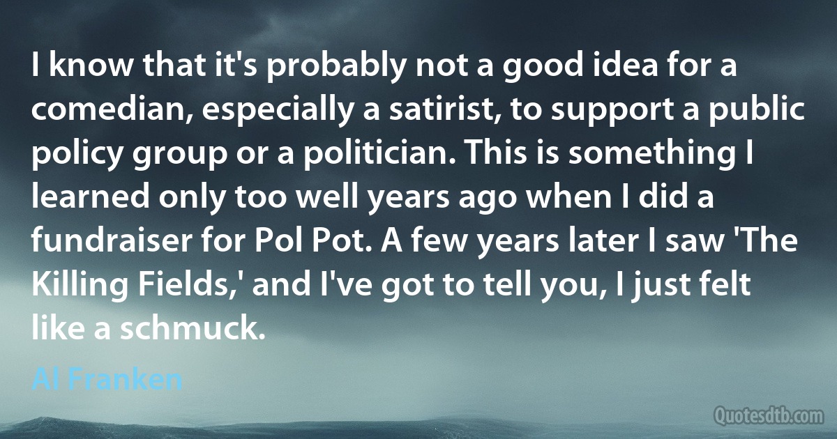 I know that it's probably not a good idea for a comedian, especially a satirist, to support a public policy group or a politician. This is something I learned only too well years ago when I did a fundraiser for Pol Pot. A few years later I saw 'The Killing Fields,' and I've got to tell you, I just felt like a schmuck. (Al Franken)