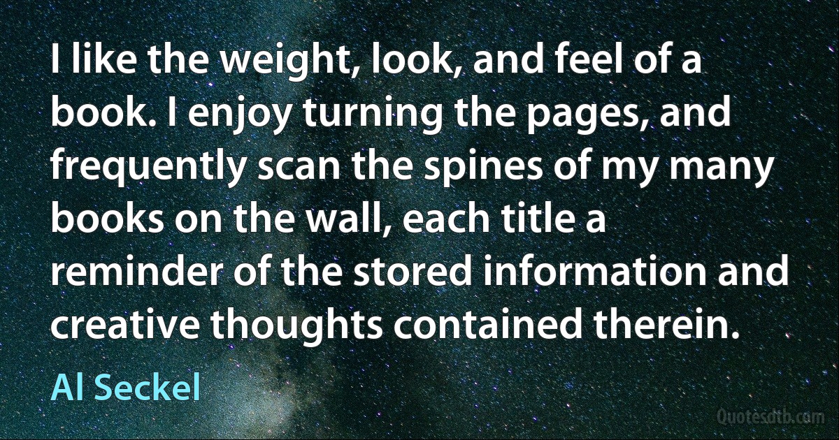 I like the weight, look, and feel of a book. I enjoy turning the pages, and frequently scan the spines of my many books on the wall, each title a reminder of the stored information and creative thoughts contained therein. (Al Seckel)