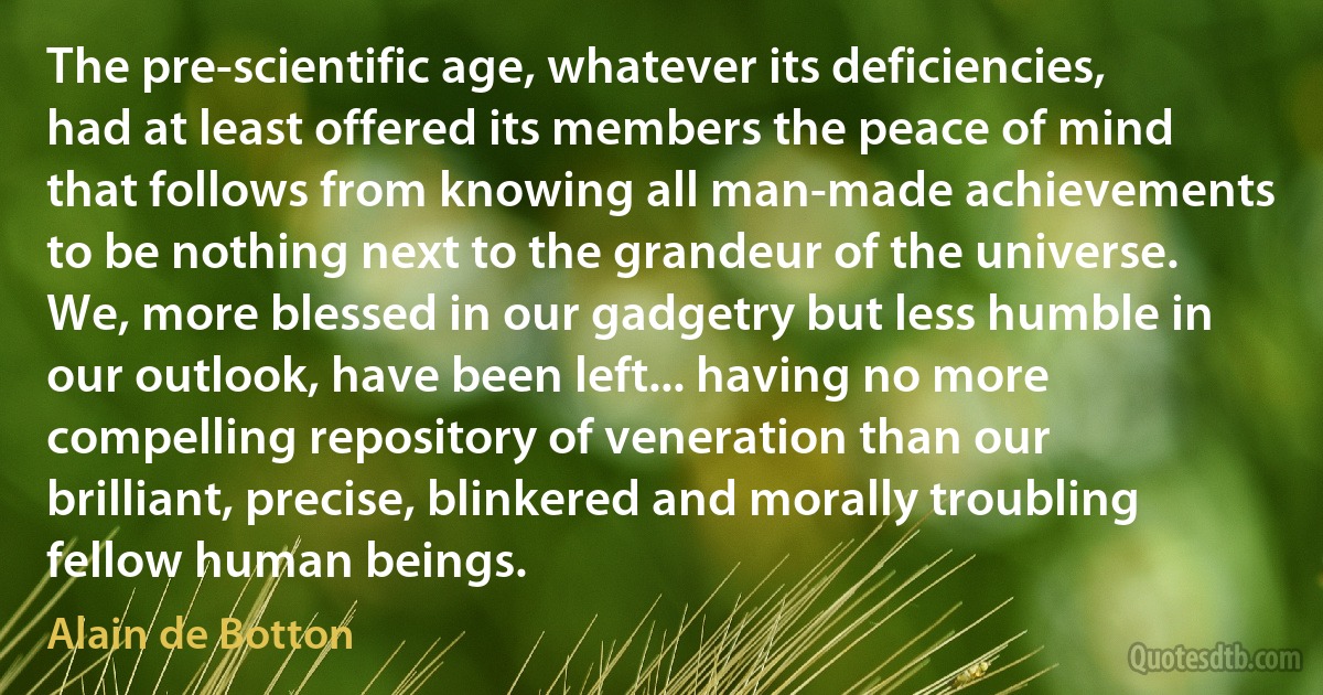 The pre-scientific age, whatever its deficiencies, had at least offered its members the peace of mind that follows from knowing all man-made achievements to be nothing next to the grandeur of the universe. We, more blessed in our gadgetry but less humble in our outlook, have been left... having no more compelling repository of veneration than our brilliant, precise, blinkered and morally troubling fellow human beings. (Alain de Botton)