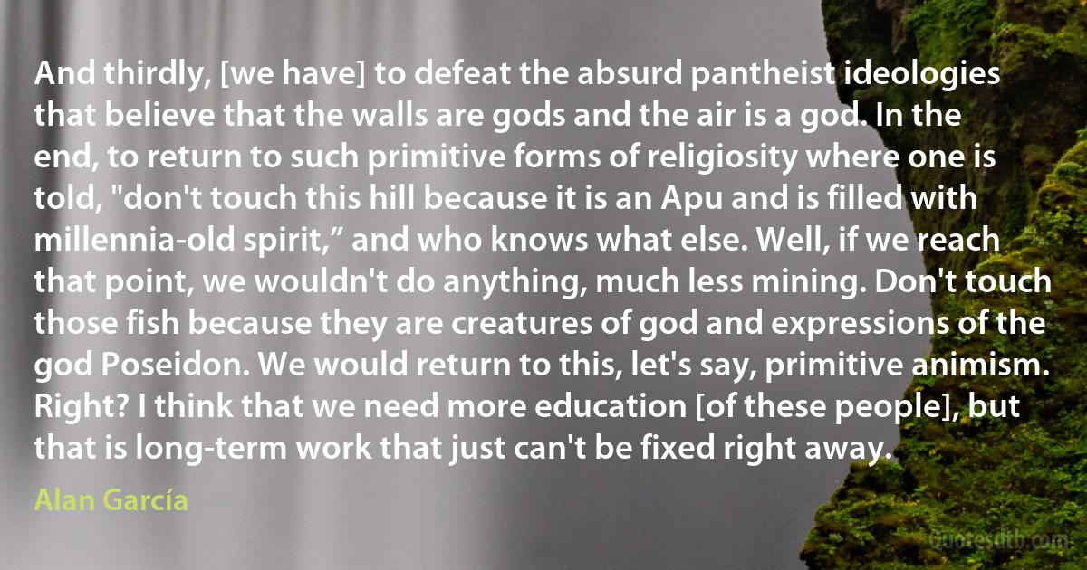 And thirdly, [we have] to defeat the absurd pantheist ideologies that believe that the walls are gods and the air is a god. In the end, to return to such primitive forms of religiosity where one is told, "don't touch this hill because it is an Apu and is filled with millennia-old spirit,” and who knows what else. Well, if we reach that point, we wouldn't do anything, much less mining. Don't touch those fish because they are creatures of god and expressions of the god Poseidon. We would return to this, let's say, primitive animism. Right? I think that we need more education [of these people], but that is long-term work that just can't be fixed right away. (Alan García)