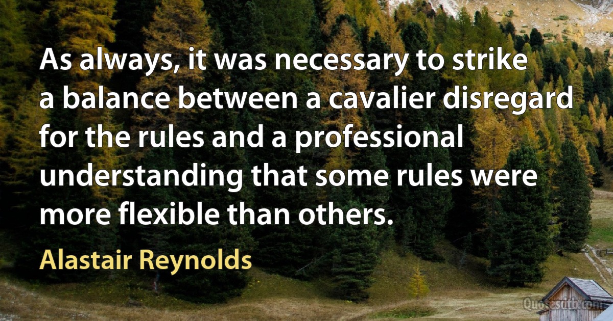 As always, it was necessary to strike a balance between a cavalier disregard for the rules and a professional understanding that some rules were more flexible than others. (Alastair Reynolds)