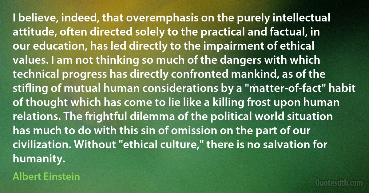 I believe, indeed, that overemphasis on the purely intellectual attitude, often directed solely to the practical and factual, in our education, has led directly to the impairment of ethical values. I am not thinking so much of the dangers with which technical progress has directly confronted mankind, as of the stifling of mutual human considerations by a "matter-of-fact" habit of thought which has come to lie like a killing frost upon human relations. The frightful dilemma of the political world situation has much to do with this sin of omission on the part of our civilization. Without "ethical culture," there is no salvation for humanity. (Albert Einstein)