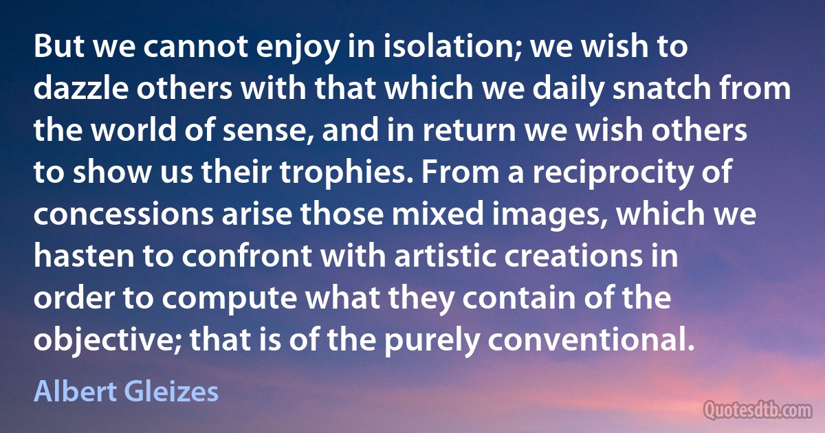 But we cannot enjoy in isolation; we wish to dazzle others with that which we daily snatch from the world of sense, and in return we wish others to show us their trophies. From a reciprocity of concessions arise those mixed images, which we hasten to confront with artistic creations in order to compute what they contain of the objective; that is of the purely conventional. (Albert Gleizes)