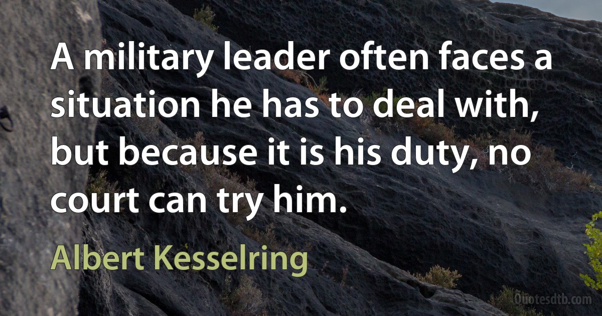 A military leader often faces a situation he has to deal with, but because it is his duty, no court can try him. (Albert Kesselring)