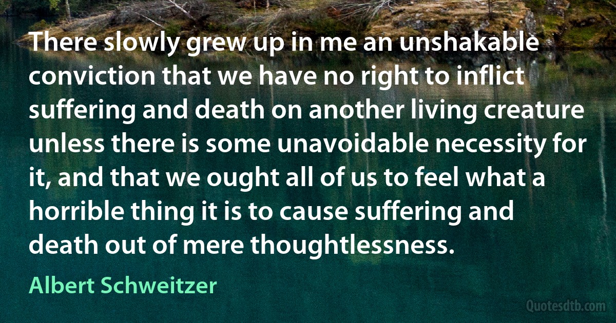 There slowly grew up in me an unshakable conviction that we have no right to inflict suffering and death on another living creature unless there is some unavoidable necessity for it, and that we ought all of us to feel what a horrible thing it is to cause suffering and death out of mere thoughtlessness. (Albert Schweitzer)