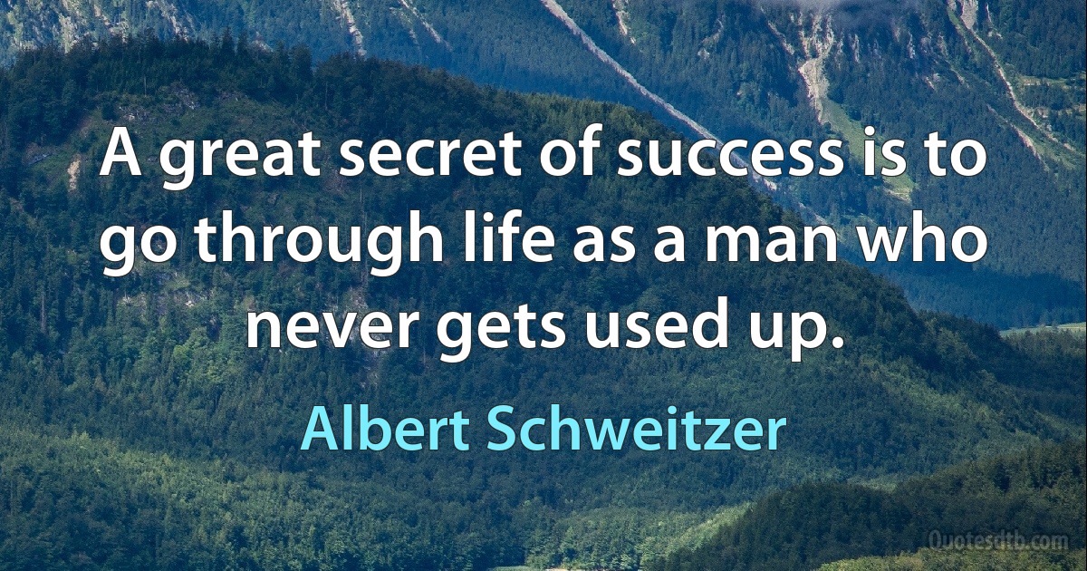 A great secret of success is to go through life as a man who never gets used up. (Albert Schweitzer)