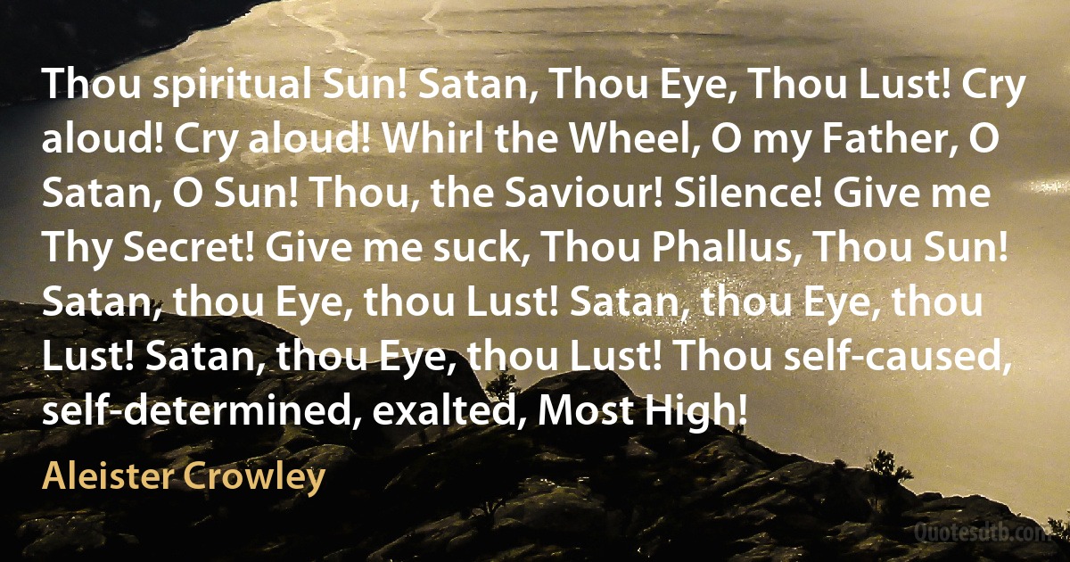 Thou spiritual Sun! Satan, Thou Eye, Thou Lust! Cry aloud! Cry aloud! Whirl the Wheel, O my Father, O Satan, O Sun! Thou, the Saviour! Silence! Give me Thy Secret! Give me suck, Thou Phallus, Thou Sun! Satan, thou Eye, thou Lust! Satan, thou Eye, thou Lust! Satan, thou Eye, thou Lust! Thou self-caused, self-determined, exalted, Most High! (Aleister Crowley)