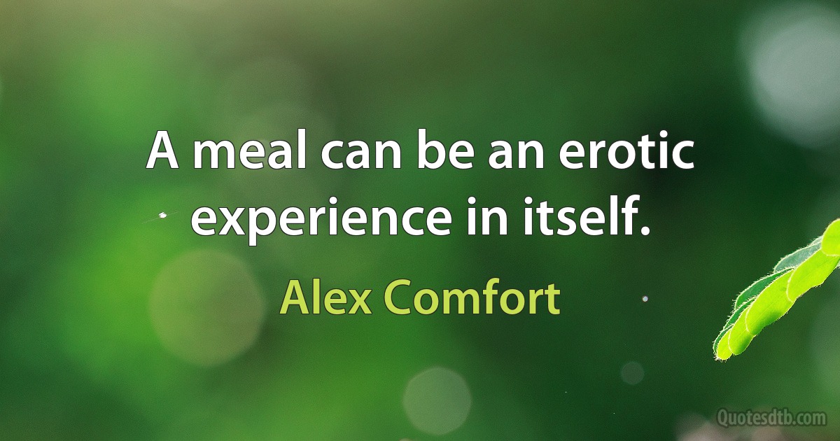 A meal can be an erotic experience in itself. (Alex Comfort)