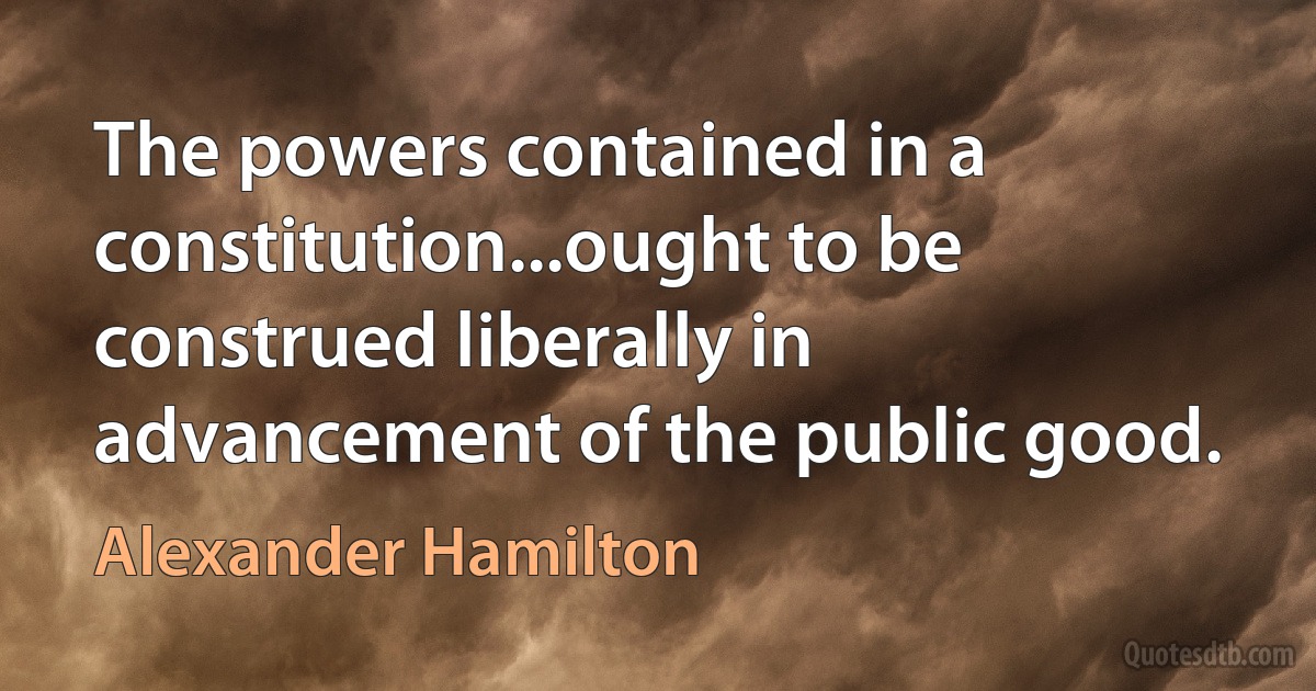 The powers contained in a constitution...ought to be construed liberally in advancement of the public good. (Alexander Hamilton)