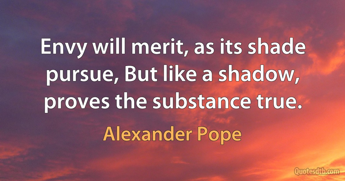 Envy will merit, as its shade pursue, But like a shadow, proves the substance true. (Alexander Pope)