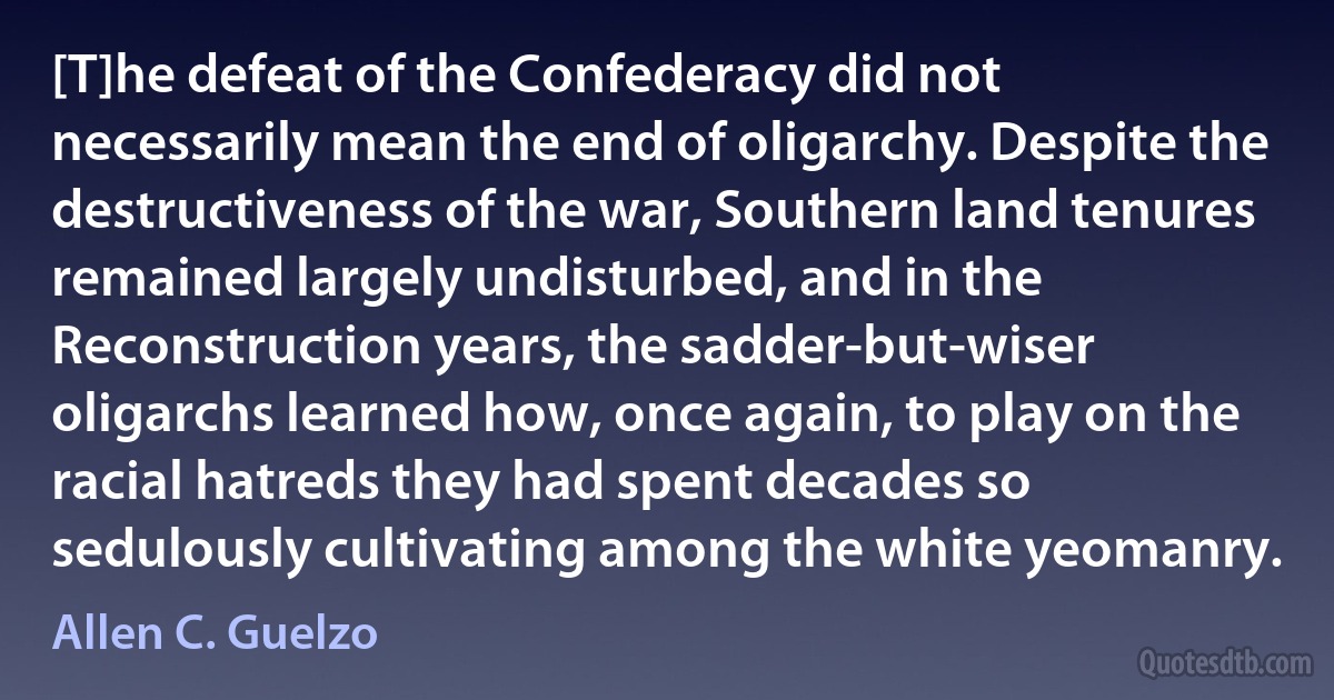 [T]he defeat of the Confederacy did not necessarily mean the end of oligarchy. Despite the destructiveness of the war, Southern land tenures remained largely undisturbed, and in the Reconstruction years, the sadder-but-wiser oligarchs learned how, once again, to play on the racial hatreds they had spent decades so sedulously cultivating among the white yeomanry. (Allen C. Guelzo)