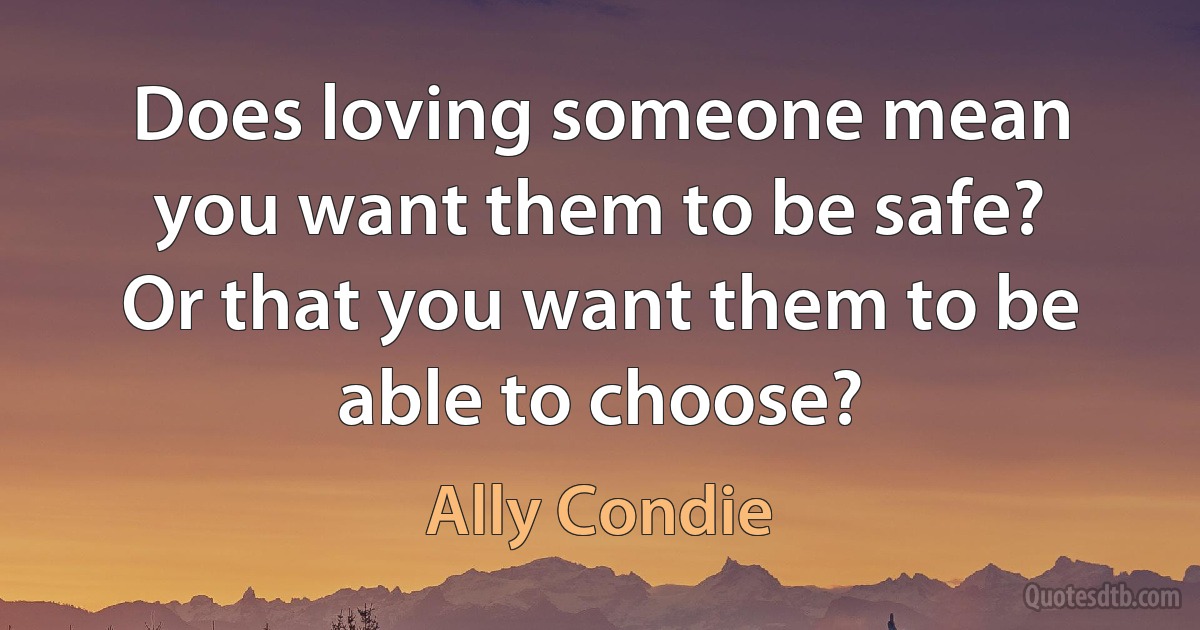 Does loving someone mean you want them to be safe? Or that you want them to be able to choose? (Ally Condie)