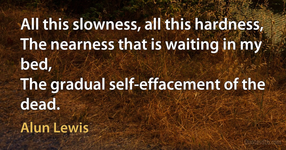 All this slowness, all this hardness,
The nearness that is waiting in my bed,
The gradual self-effacement of the dead. (Alun Lewis)