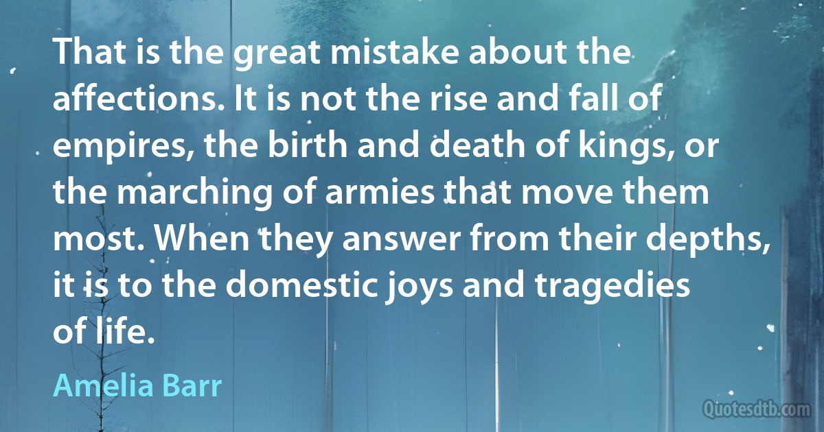 That is the great mistake about the affections. It is not the rise and fall of empires, the birth and death of kings, or the marching of armies that move them most. When they answer from their depths, it is to the domestic joys and tragedies of life. (Amelia Barr)