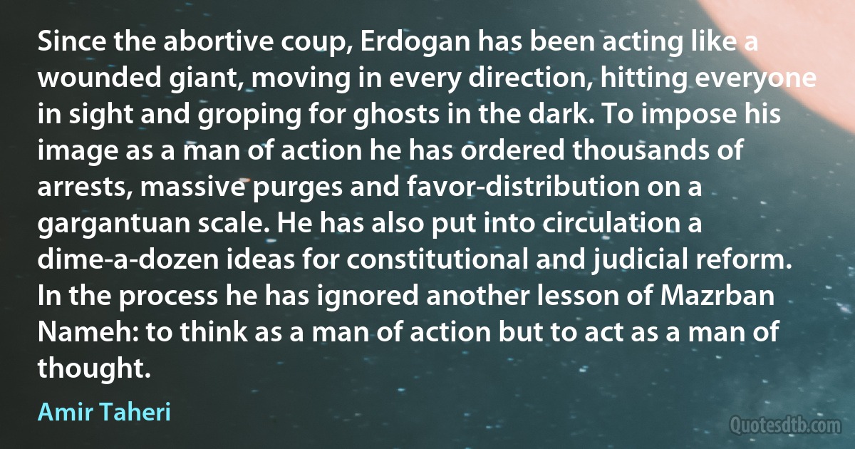 Since the abortive coup, Erdogan has been acting like a wounded giant, moving in every direction, hitting everyone in sight and groping for ghosts in the dark. To impose his image as a man of action he has ordered thousands of arrests, massive purges and favor-distribution on a gargantuan scale. He has also put into circulation a dime-a-dozen ideas for constitutional and judicial reform. In the process he has ignored another lesson of Mazrban Nameh: to think as a man of action but to act as a man of thought. (Amir Taheri)