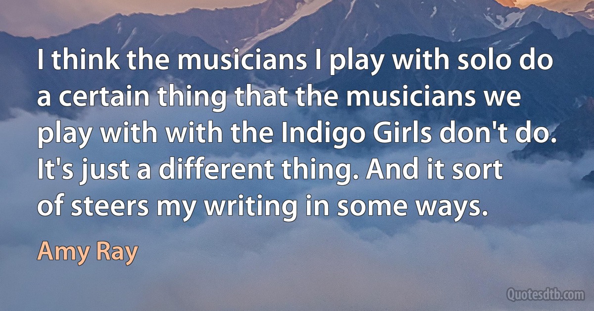 I think the musicians I play with solo do a certain thing that the musicians we play with with the Indigo Girls don't do. It's just a different thing. And it sort of steers my writing in some ways. (Amy Ray)