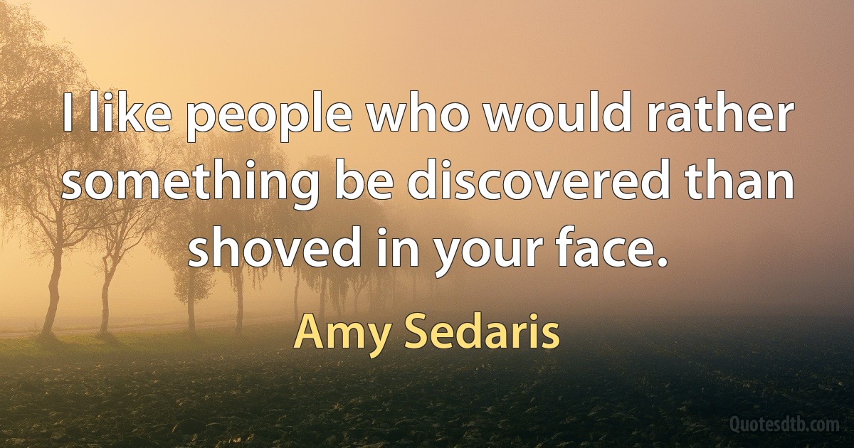 I like people who would rather something be discovered than shoved in your face. (Amy Sedaris)