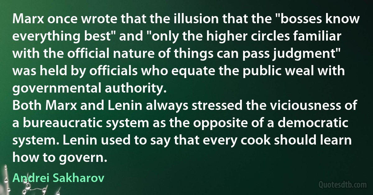 Marx once wrote that the illusion that the "bosses know everything best" and "only the higher circles familiar with the official nature of things can pass judgment" was held by officials who equate the public weal with governmental authority.
Both Marx and Lenin always stressed the viciousness of a bureaucratic system as the opposite of a democratic system. Lenin used to say that every cook should learn how to govern. (Andrei Sakharov)