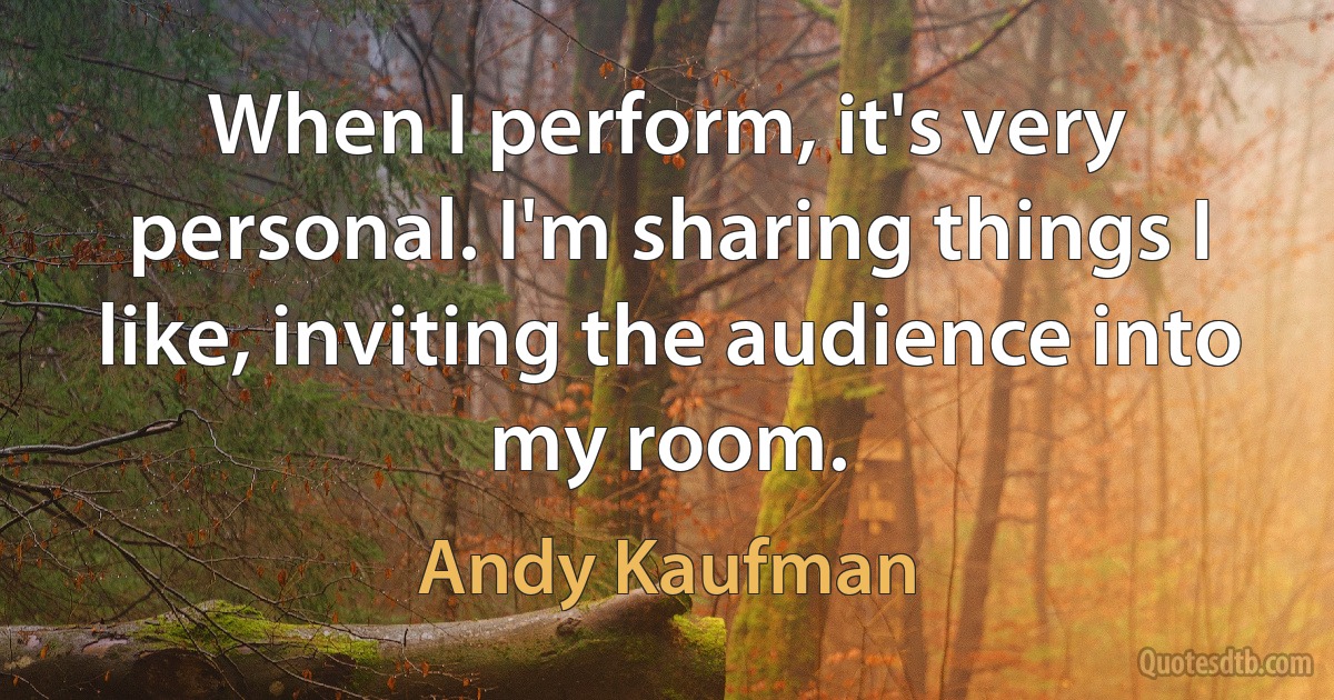 When I perform, it's very personal. I'm sharing things I like, inviting the audience into my room. (Andy Kaufman)