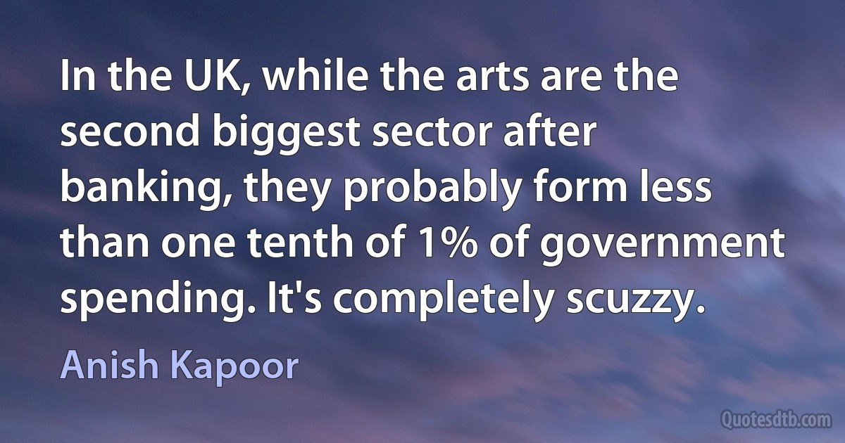 In the UK, while the arts are the second biggest sector after banking, they probably form less than one tenth of 1% of government spending. It's completely scuzzy. (Anish Kapoor)