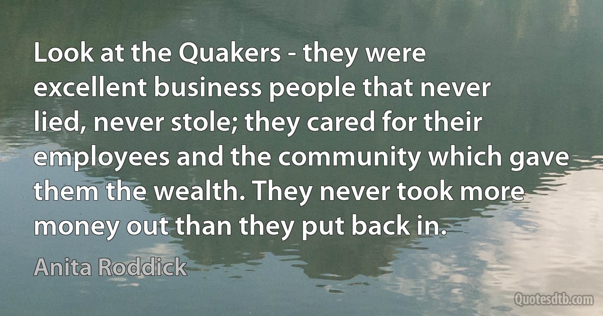 Look at the Quakers - they were excellent business people that never lied, never stole; they cared for their employees and the community which gave them the wealth. They never took more money out than they put back in. (Anita Roddick)