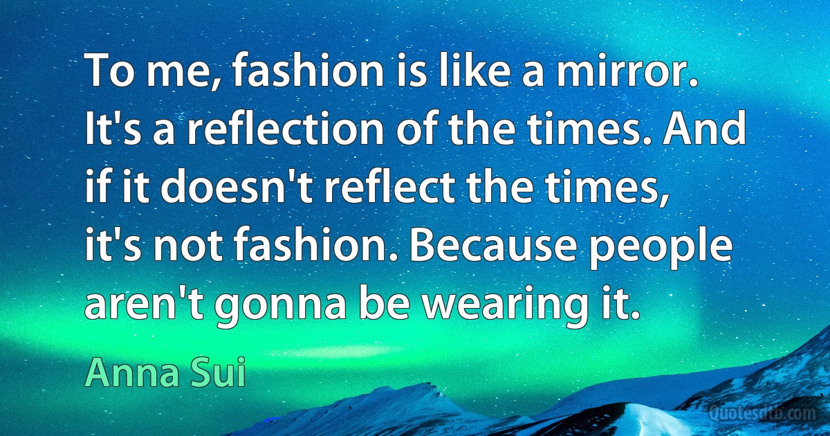 To me, fashion is like a mirror. It's a reflection of the times. And if it doesn't reflect the times, it's not fashion. Because people aren't gonna be wearing it. (Anna Sui)